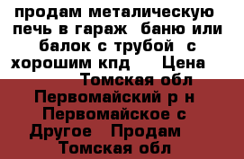 продам металическую  печь в гараж, баню или балок с трубой  с хорошим кпд . › Цена ­ 10 000 - Томская обл., Первомайский р-н, Первомайское с. Другое » Продам   . Томская обл.